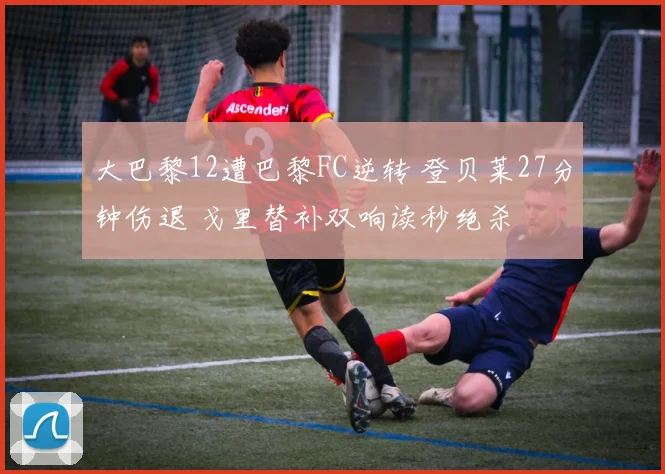 大巴黎12遭巴黎FC逆转 登贝莱27分钟伤退 戈里替补双响读秒绝杀
